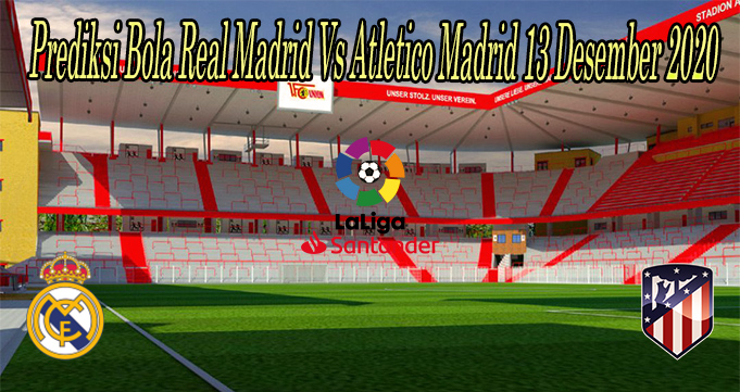 Prediksi Bola Real Madrid Vs Atletico Madrid 13 Desember 2020